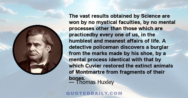 The vast results obtained by Science are won by no mystical faculties, by no mental processes other than those which are practicedby every one of us, in the humblest and meanest affairs of life. A detective policeman