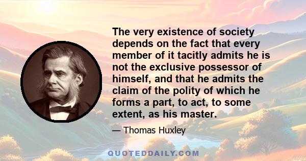 The very existence of society depends on the fact that every member of it tacitly admits he is not the exclusive possessor of himself, and that he admits the claim of the polity of which he forms a part, to act, to some 