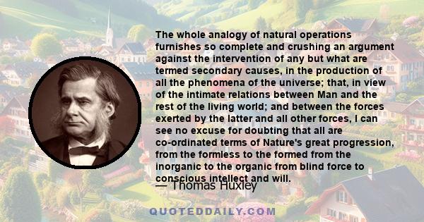 The whole analogy of natural operations furnishes so complete and crushing an argument against the intervention of any but what are termed secondary causes, in the production of all the phenomena of the universe; that,