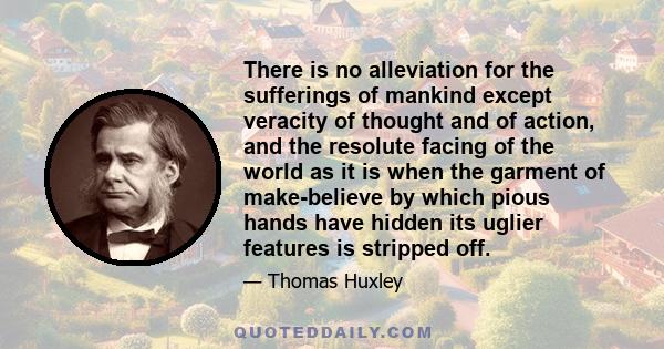 There is no alleviation for the sufferings of mankind except veracity of thought and of action, and the resolute facing of the world as it is when the garment of make-believe by which pious hands have hidden its uglier