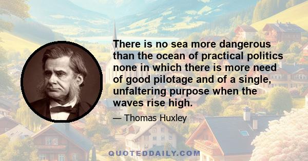 There is no sea more dangerous than the ocean of practical politics none in which there is more need of good pilotage and of a single, unfaltering purpose when the waves rise high.