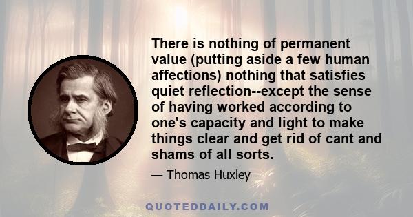 There is nothing of permanent value (putting aside a few human affections) nothing that satisfies quiet reflection--except the sense of having worked according to one's capacity and light to make things clear and get