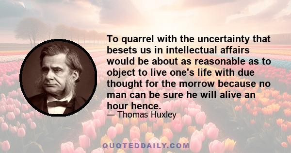 To quarrel with the uncertainty that besets us in intellectual affairs would be about as reasonable as to object to live one's life with due thought for the morrow because no man can be sure he will alive an hour hence.