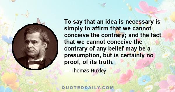 To say that an idea is necessary is simply to affirm that we cannot conceive the contrary; and the fact that we cannot conceive the contrary of any belief may be a presumption, but is certainly no proof, of its truth.