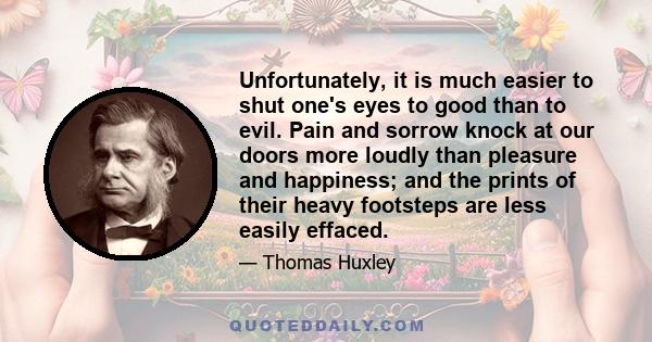 Unfortunately, it is much easier to shut one's eyes to good than to evil. Pain and sorrow knock at our doors more loudly than pleasure and happiness; and the prints of their heavy footsteps are less easily effaced.