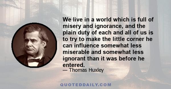 We live in a world which is full of misery and ignorance, and the plain duty of each and all of us is to try to make the little corner he can influence somewhat less miserable and somewhat less ignorant than it was