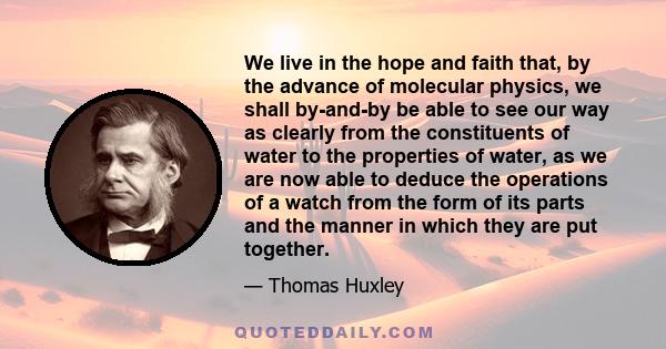 We live in the hope and faith that, by the advance of molecular physics, we shall by-and-by be able to see our way as clearly from the constituents of water to the properties of water, as we are now able to deduce the