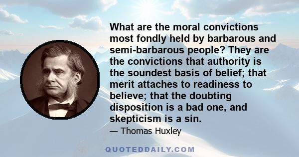 What are the moral convictions most fondly held by barbarous and semi-barbarous people? They are the convictions that authority is the soundest basis of belief; that merit attaches to readiness to believe; that the