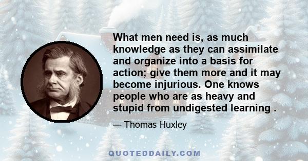 What men need is, as much knowledge as they can assimilate and organize into a basis for action; give them more and it may become injurious. One knows people who are as heavy and stupid from undigested learning .