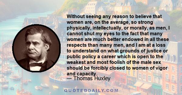 Without seeing any reason to believe that women are, on the average, so strong physically, intellectually, or morally, as men, I cannot shut my eyes to the fact that many women are much better endowed in all these