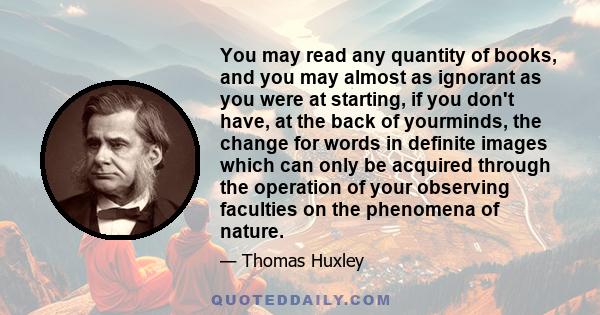 You may read any quantity of books, and you may almost as ignorant as you were at starting, if you don't have, at the back of yourminds, the change for words in definite images which can only be acquired through the