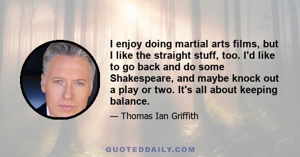 I enjoy doing martial arts films, but I like the straight stuff, too. I'd like to go back and do some Shakespeare, and maybe knock out a play or two. It's all about keeping balance.