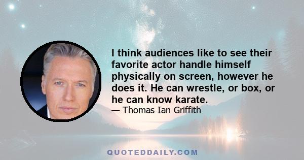 I think audiences like to see their favorite actor handle himself physically on screen, however he does it. He can wrestle, or box, or he can know karate.