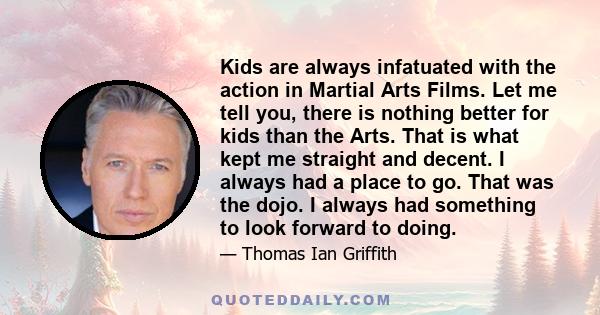 Kids are always infatuated with the action in Martial Arts Films. Let me tell you, there is nothing better for kids than the Arts. That is what kept me straight and decent. I always had a place to go. That was the dojo. 