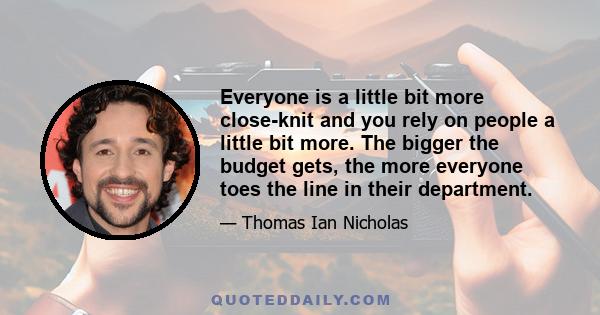 Everyone is a little bit more close-knit and you rely on people a little bit more. The bigger the budget gets, the more everyone toes the line in their department.