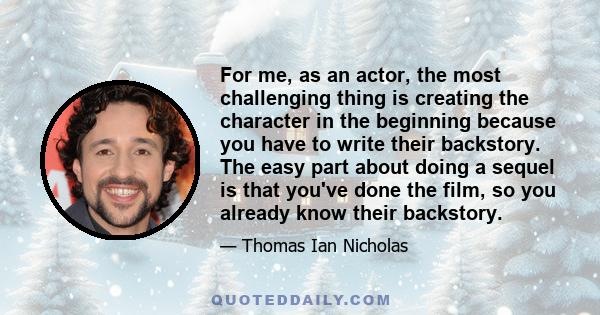 For me, as an actor, the most challenging thing is creating the character in the beginning because you have to write their backstory. The easy part about doing a sequel is that you've done the film, so you already know