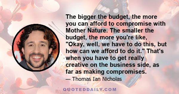 The bigger the budget, the more you can afford to compromise with Mother Nature. The smaller the budget, the more you're like, Okay, well, we have to do this, but how can we afford to do it. That's when you have to get