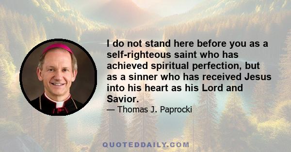 I do not stand here before you as a self-righteous saint who has achieved spiritual perfection, but as a sinner who has received Jesus into his heart as his Lord and Savior.