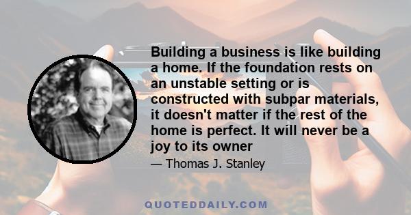 Building a business is like building a home. If the foundation rests on an unstable setting or is constructed with subpar materials, it doesn't matter if the rest of the home is perfect. It will never be a joy to its