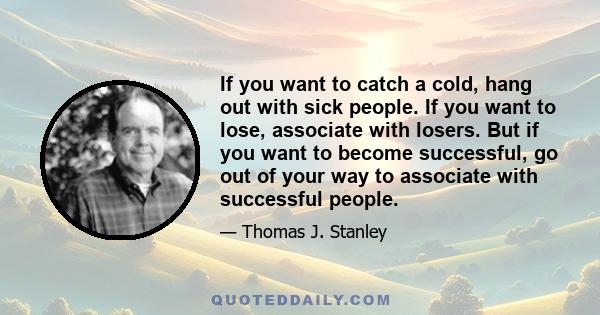 If you want to catch a cold, hang out with sick people. If you want to lose, associate with losers. But if you want to become successful, go out of your way to associate with successful people.