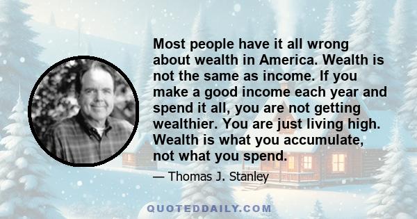 Most people have it all wrong about wealth in America. Wealth is not the same as income. If you make a good income each year and spend it all, you are not getting wealthier. You are just living high. Wealth is what you