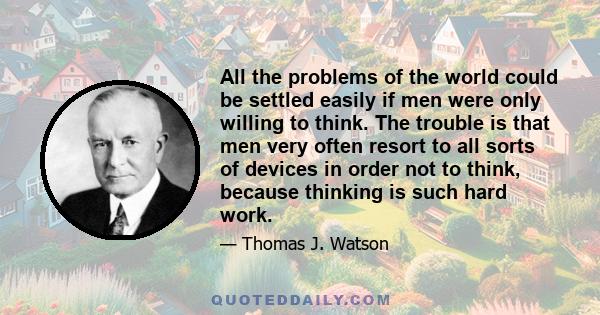 All the problems of the world could be settled easily if men were only willing to think. The trouble is that men very often resort to all sorts of devices in order not to think, because thinking is such hard work.