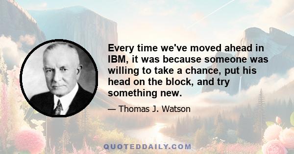 Every time we've moved ahead in IBM, it was because someone was willing to take a chance, put his head on the block, and try something new.