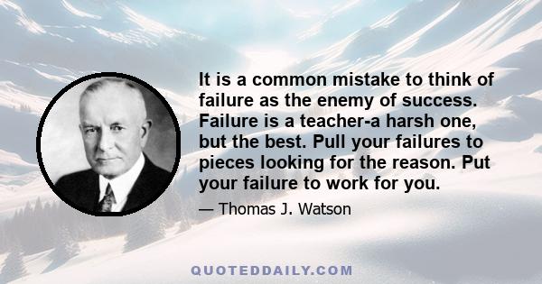 It is a common mistake to think of failure as the enemy of success. Failure is a teacher-a harsh one, but the best. Pull your failures to pieces looking for the reason. Put your failure to work for you.