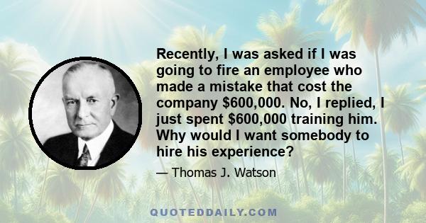 Recently, I was asked if I was going to fire an employee who made a mistake that cost the company $600,000. No, I replied, I just spent $600,000 training him. Why would I want somebody to hire his experience?