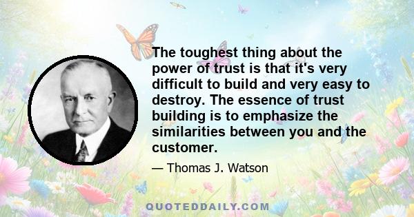 The toughest thing about the power of trust is that it's very difficult to build and very easy to destroy. The essence of trust building is to emphasize the similarities between you and the customer.