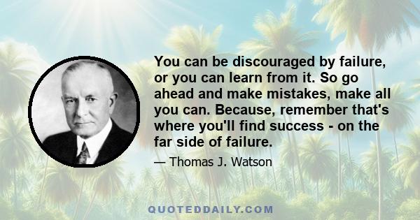 You can be discouraged by failure, or you can learn from it. So go ahead and make mistakes, make all you can. Because, remember that's where you'll find success - on the far side of failure.