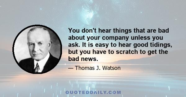 You don't hear things that are bad about your company unless you ask. It is easy to hear good tidings, but you have to scratch to get the bad news.