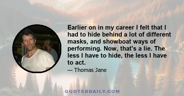 Earlier on in my career I felt that I had to hide behind a lot of different masks, and showboat ways of performing. Now, that's a lie. The less I have to hide, the less I have to act.