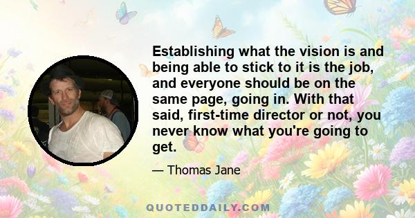 Establishing what the vision is and being able to stick to it is the job, and everyone should be on the same page, going in. With that said, first-time director or not, you never know what you're going to get.