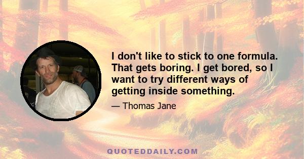 I don't like to stick to one formula. That gets boring. I get bored, so I want to try different ways of getting inside something.