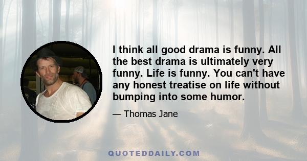 I think all good drama is funny. All the best drama is ultimately very funny. Life is funny. You can't have any honest treatise on life without bumping into some humor.