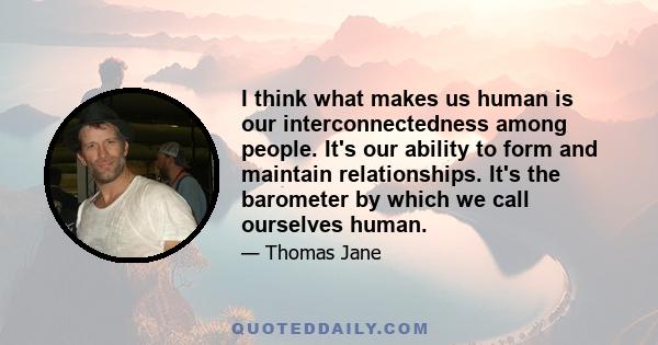 I think what makes us human is our interconnectedness among people. It's our ability to form and maintain relationships. It's the barometer by which we call ourselves human.