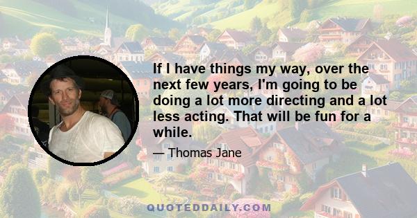 If I have things my way, over the next few years, I'm going to be doing a lot more directing and a lot less acting. That will be fun for a while.