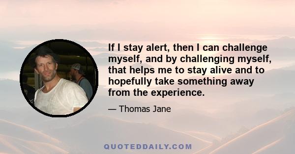 If I stay alert, then I can challenge myself, and by challenging myself, that helps me to stay alive and to hopefully take something away from the experience.