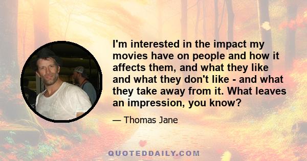 I'm interested in the impact my movies have on people and how it affects them, and what they like and what they don't like - and what they take away from it. What leaves an impression, you know?