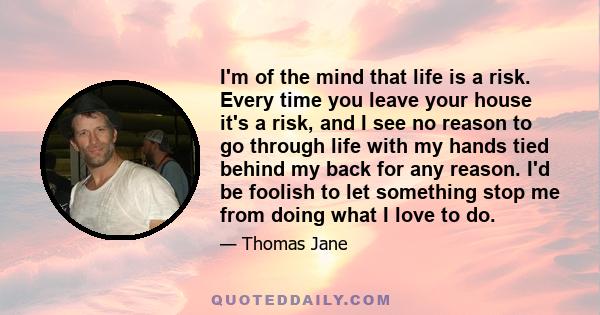 I'm of the mind that life is a risk. Every time you leave your house it's a risk, and I see no reason to go through life with my hands tied behind my back for any reason. I'd be foolish to let something stop me from