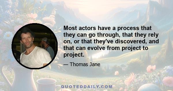 Most actors have a process that they can go through, that they rely on, or that they've discovered, and that can evolve from project to project.