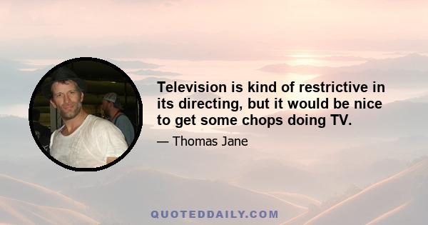 Television is kind of restrictive in its directing, but it would be nice to get some chops doing TV.