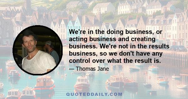 We're in the doing business, or acting business and creating business. We're not in the results business, so we don't have any control over what the result is.