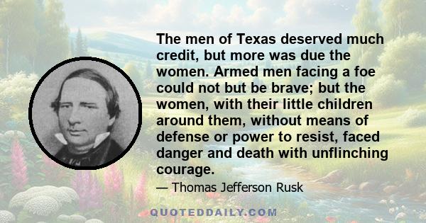 The men of Texas deserved much credit, but more was due the women. Armed men facing a foe could not but be brave; but the women, with their little children around them, without means of defense or power to resist, faced 