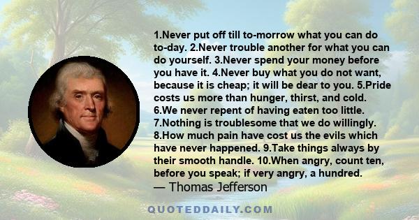 1.Never put off till to-morrow what you can do to-day. 2.Never trouble another for what you can do yourself. 3.Never spend your money before you have it. 4.Never buy what you do not want, because it is cheap; it will be 