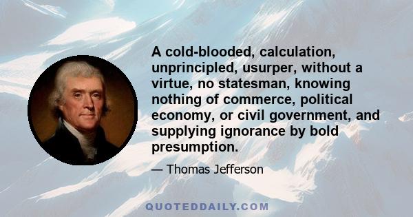 A cold-blooded, calculation, unprincipled, usurper, without a virtue, no statesman, knowing nothing of commerce, political economy, or civil government, and supplying ignorance by bold presumption.