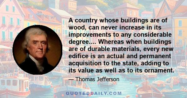 A country whose buildings are of wood, can never increase in its improvements to any considerable degree.... Whereas when buildings are of durable materials, every new edifice is an actual and permanent acquisition to