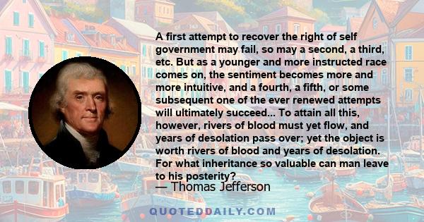 A first attempt to recover the right of self government may fail, so may a second, a third, etc. But as a younger and more instructed race comes on, the sentiment becomes more and more intuitive, and a fourth, a fifth,