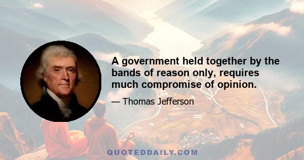 A government held together by the bands of reason only, requires much compromise of opinion.